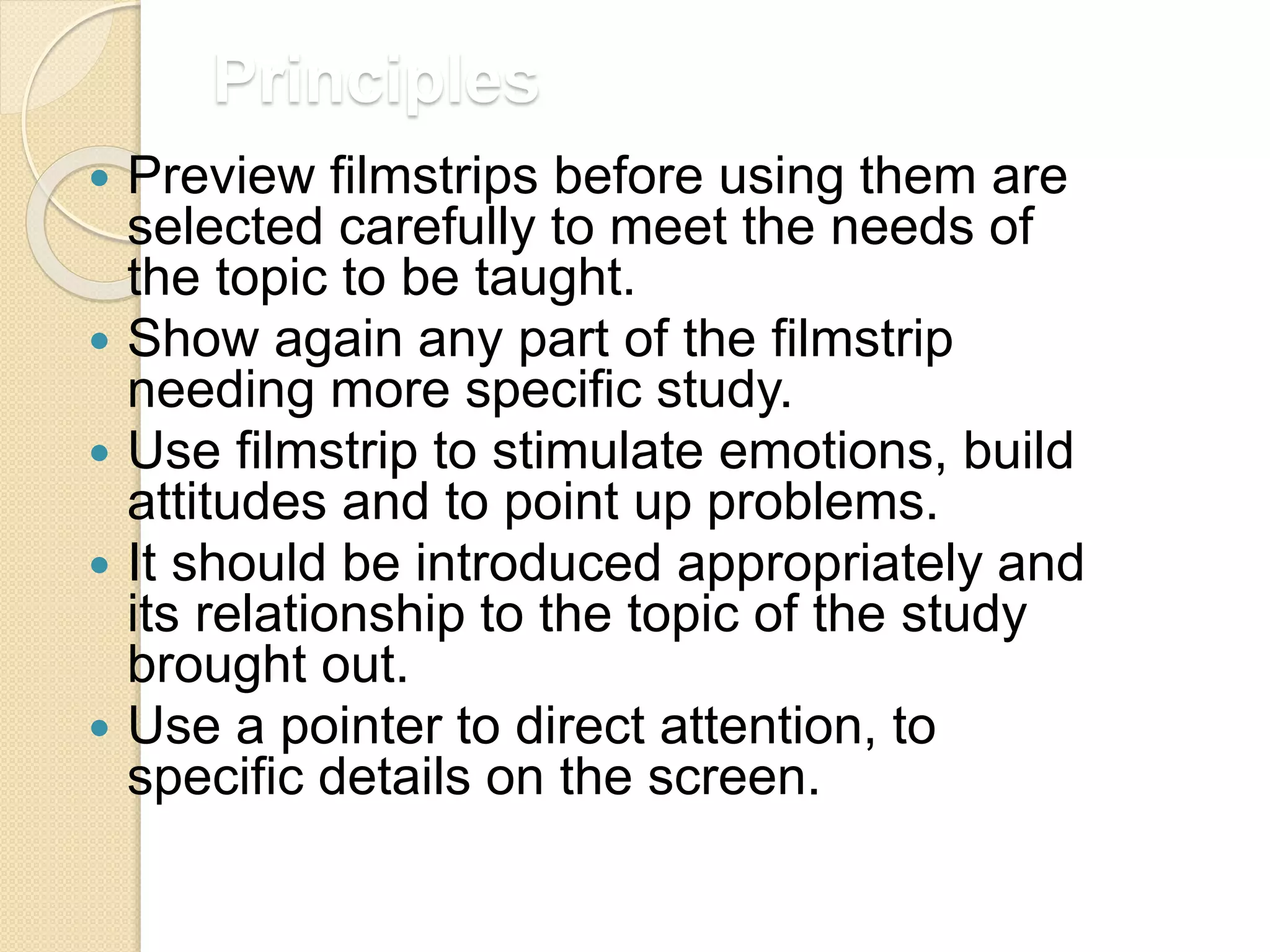 Principles
 Preview filmstrips before using them are
selected carefully to meet the needs of
the topic to be taught.
 Show again any part of the filmstrip
needing more specific study.
 Use filmstrip to stimulate emotions, build
attitudes and to point up problems.
 It should be introduced appropriately and
its relationship to the topic of the study
brought out.
 Use a pointer to direct attention, to
specific details on the screen.
 