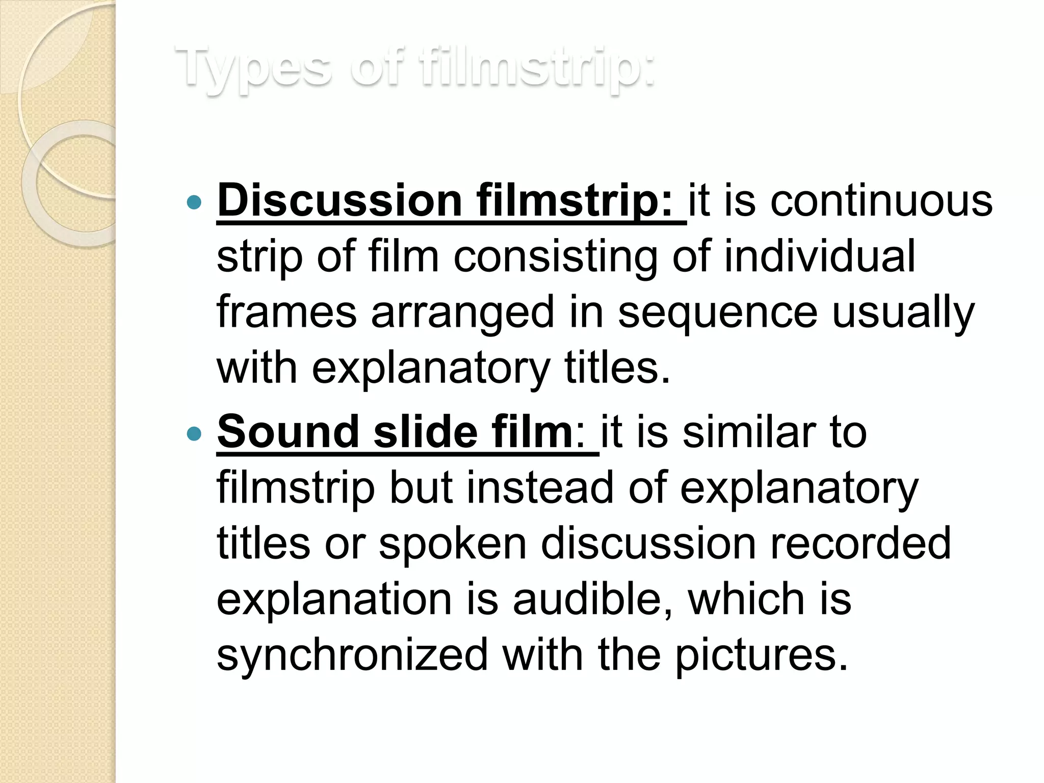 Types of filmstrip:
 Discussion filmstrip: it is continuous
strip of film consisting of individual
frames arranged in sequence usually
with explanatory titles.
 Sound slide film: it is similar to
filmstrip but instead of explanatory
titles or spoken discussion recorded
explanation is audible, which is
synchronized with the pictures.
 