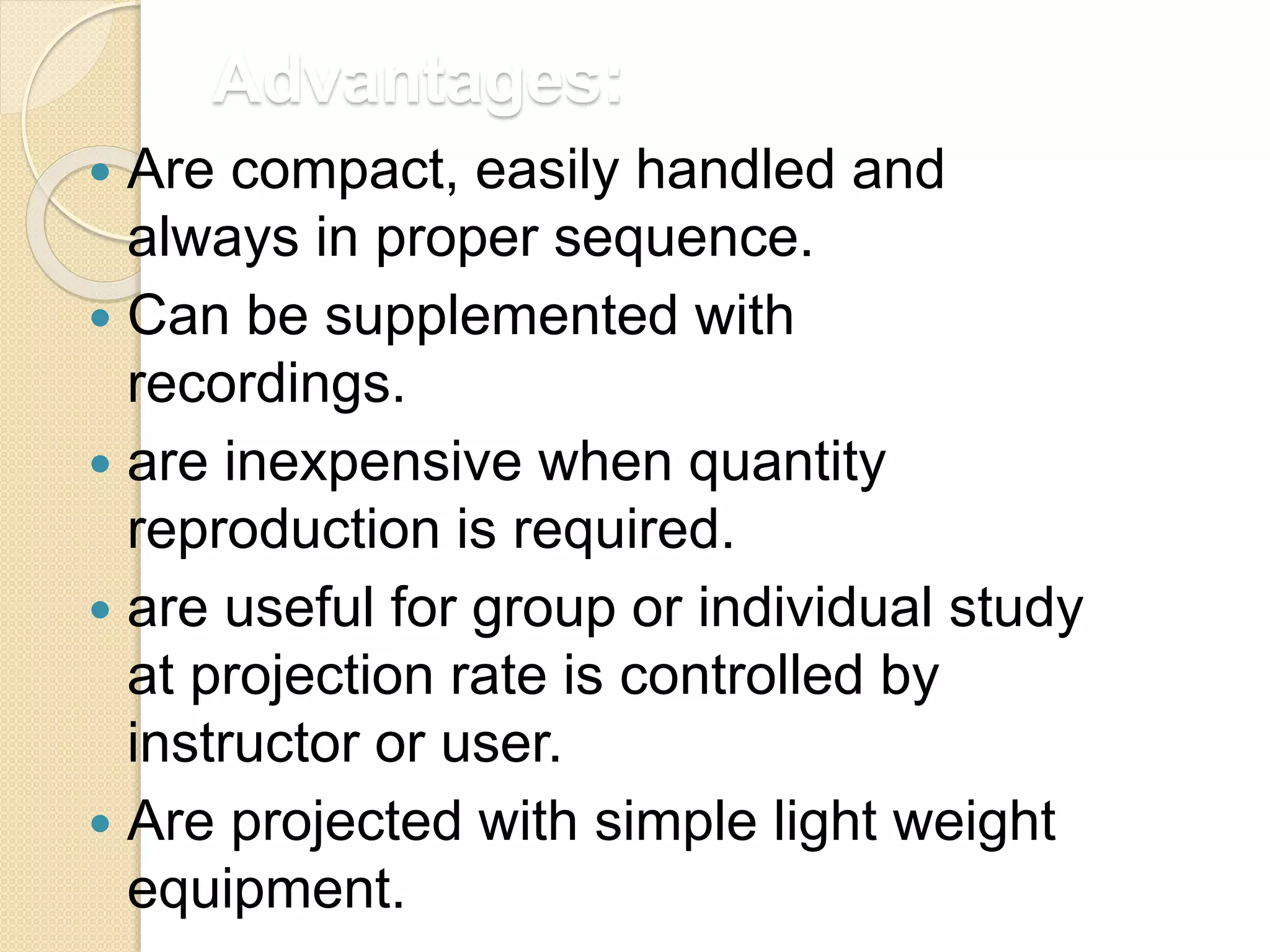 Advantages:
 Are compact, easily handled and
always in proper sequence.
 Can be supplemented with
recordings.
 are inexpensive when quantity
reproduction is required.
 are useful for group or individual study
at projection rate is controlled by
instructor or user.
 Are projected with simple light weight
equipment.
 