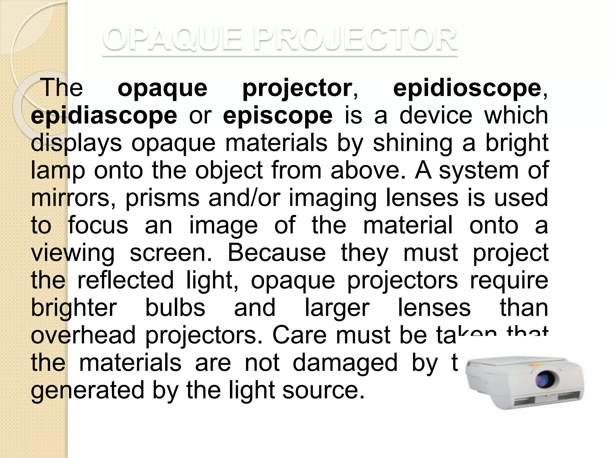 OPAQUE PROJECTOR
The opaque projector, epidioscope,
epidiascope or episcope is a device which
displays opaque materials by shining a bright
lamp onto the object from above. A system of
mirrors, prisms and/or imaging lenses is used
to focus an image of the material onto a
viewing screen. Because they must project
the reflected light, opaque projectors require
brighter bulbs and larger lenses than
overhead projectors. Care must be taken that
the materials are not damaged by the heat
generated by the light source.
 
