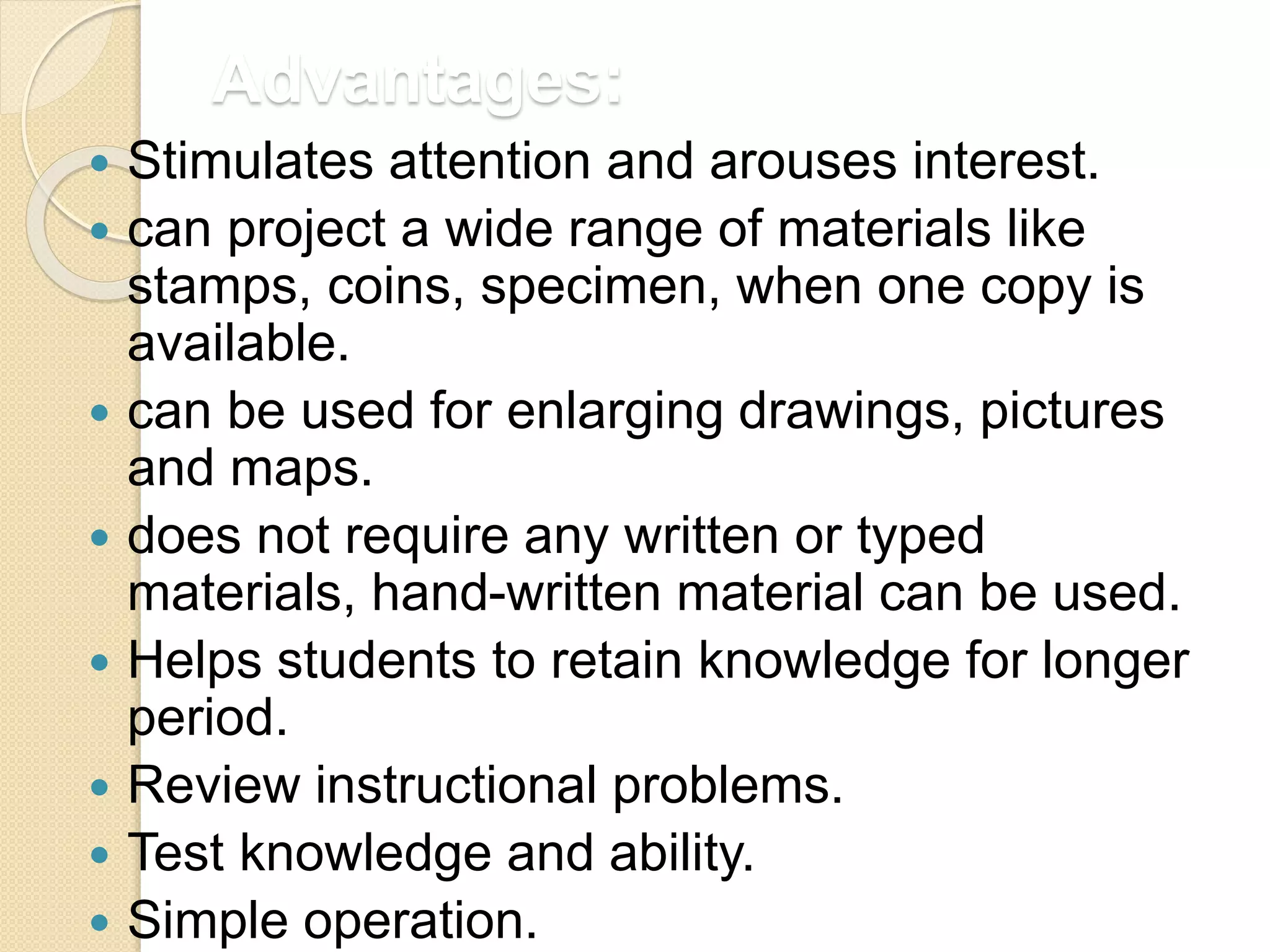 Advantages:
 Stimulates attention and arouses interest.
 can project a wide range of materials like
stamps, coins, specimen, when one copy is
available.
 can be used for enlarging drawings, pictures
and maps.
 does not require any written or typed
materials, hand-written material can be used.
 Helps students to retain knowledge for longer
period.
 Review instructional problems.
 Test knowledge and ability.
 Simple operation.
 
