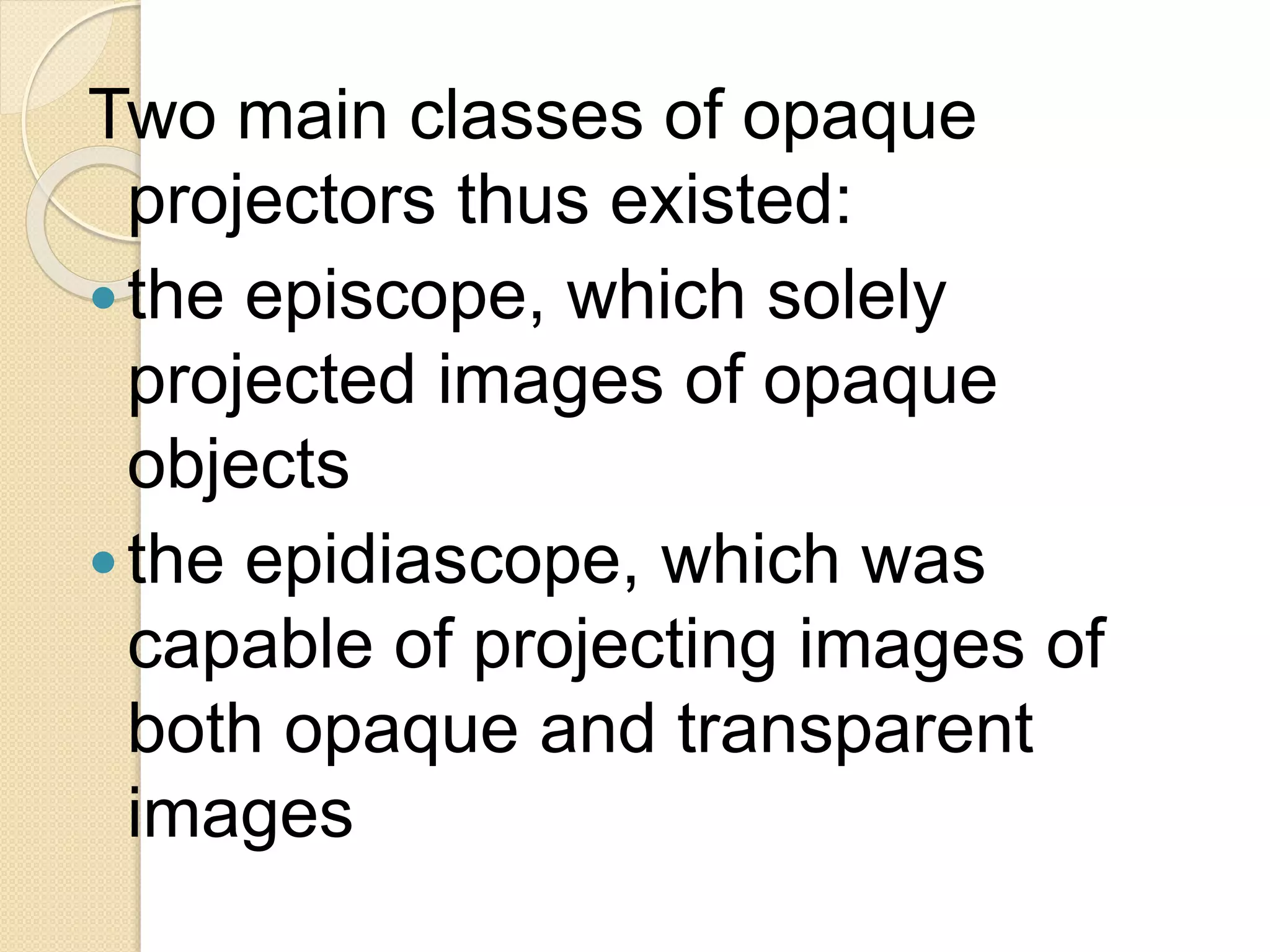 Two main classes of opaque
projectors thus existed:
the episcope, which solely
projected images of opaque
objects
the epidiascope, which was
capable of projecting images of
both opaque and transparent
images
 
