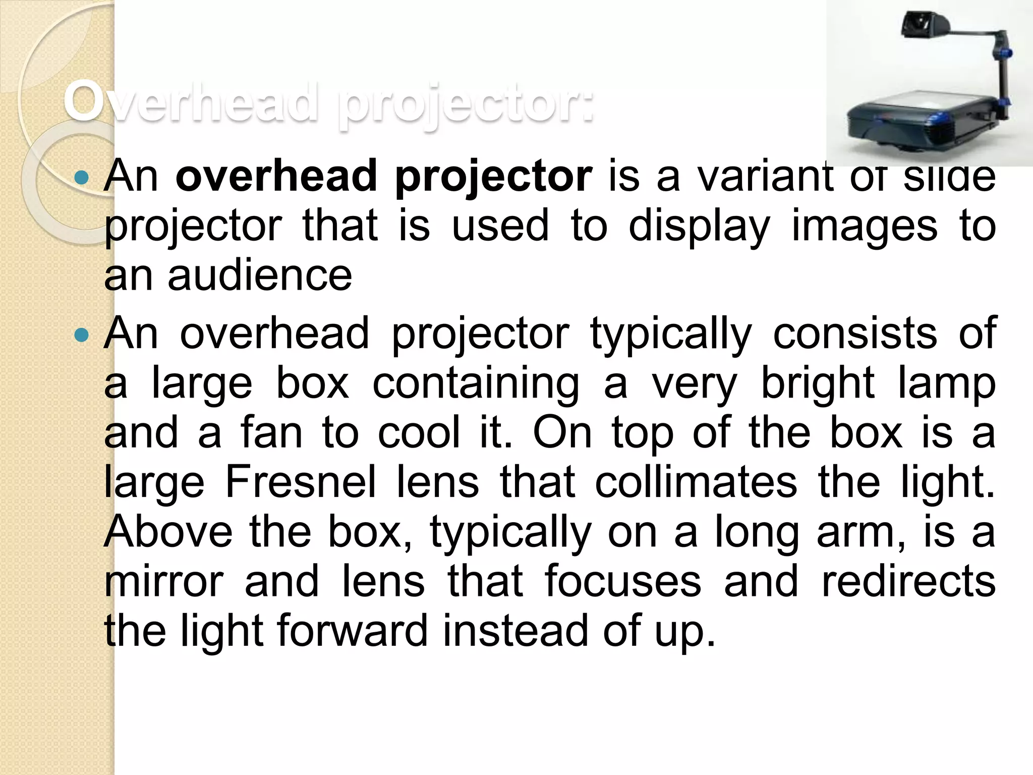Overhead projector:
 An overhead projector is a variant of slide
projector that is used to display images to
an audience
 An overhead projector typically consists of
a large box containing a very bright lamp
and a fan to cool it. On top of the box is a
large Fresnel lens that collimates the light.
Above the box, typically on a long arm, is a
mirror and lens that focuses and redirects
the light forward instead of up.
 