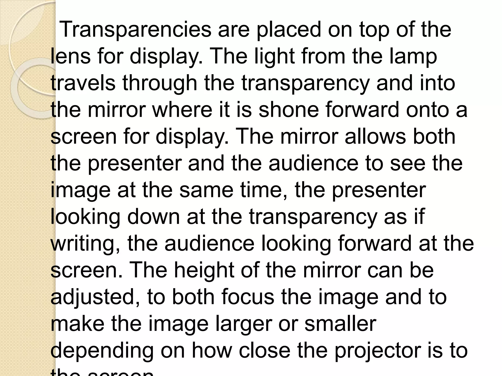 Transparencies are placed on top of the
lens for display. The light from the lamp
travels through the transparency and into
the mirror where it is shone forward onto a
screen for display. The mirror allows both
the presenter and the audience to see the
image at the same time, the presenter
looking down at the transparency as if
writing, the audience looking forward at the
screen. The height of the mirror can be
adjusted, to both focus the image and to
make the image larger or smaller
depending on how close the projector is to
 
