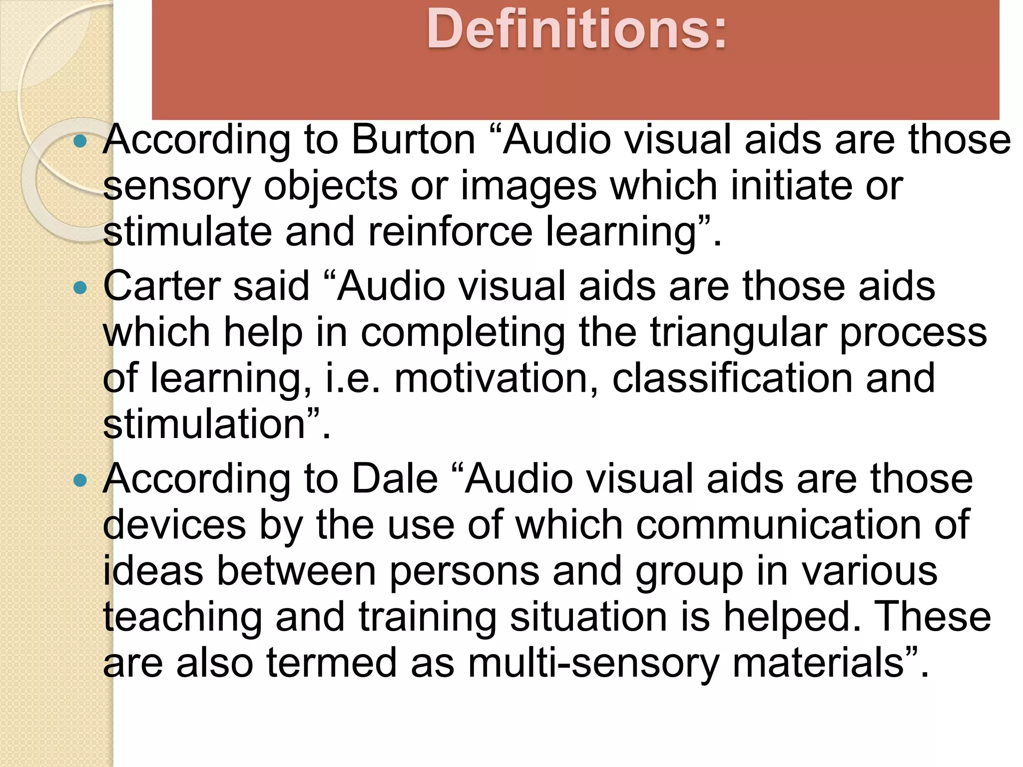 Definitions:
 According to Burton “Audio visual aids are those
sensory objects or images which initiate or
stimulate and reinforce learning”.
 Carter said “Audio visual aids are those aids
which help in completing the triangular process
of learning, i.e. motivation, classification and
stimulation”.
 According to Dale “Audio visual aids are those
devices by the use of which communication of
ideas between persons and group in various
teaching and training situation is helped. These
are also termed as multi-sensory materials”.
 