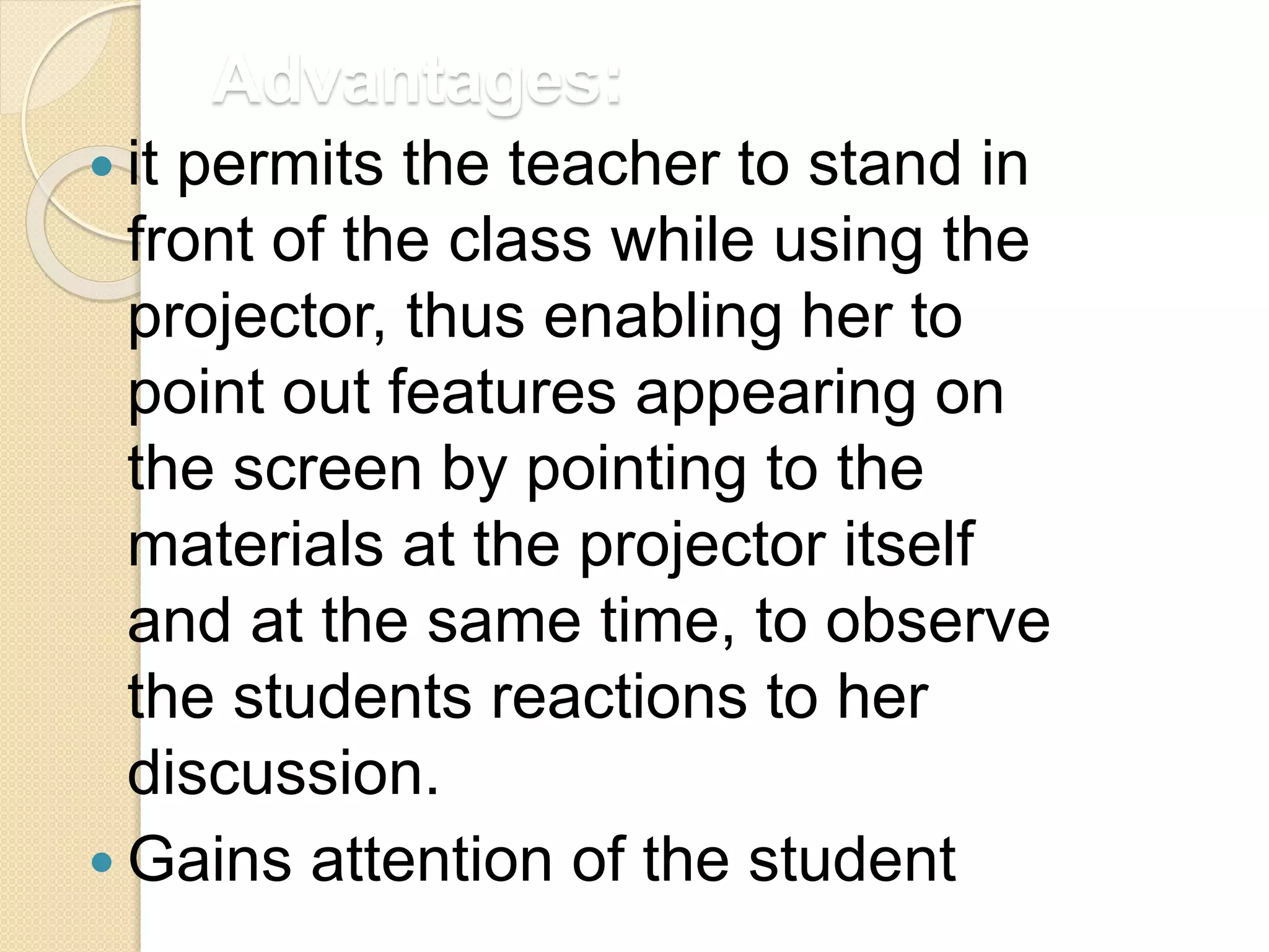 Advantages:
 it permits the teacher to stand in
front of the class while using the
projector, thus enabling her to
point out features appearing on
the screen by pointing to the
materials at the projector itself
and at the same time, to observe
the students reactions to her
discussion.
 Gains attention of the student
 