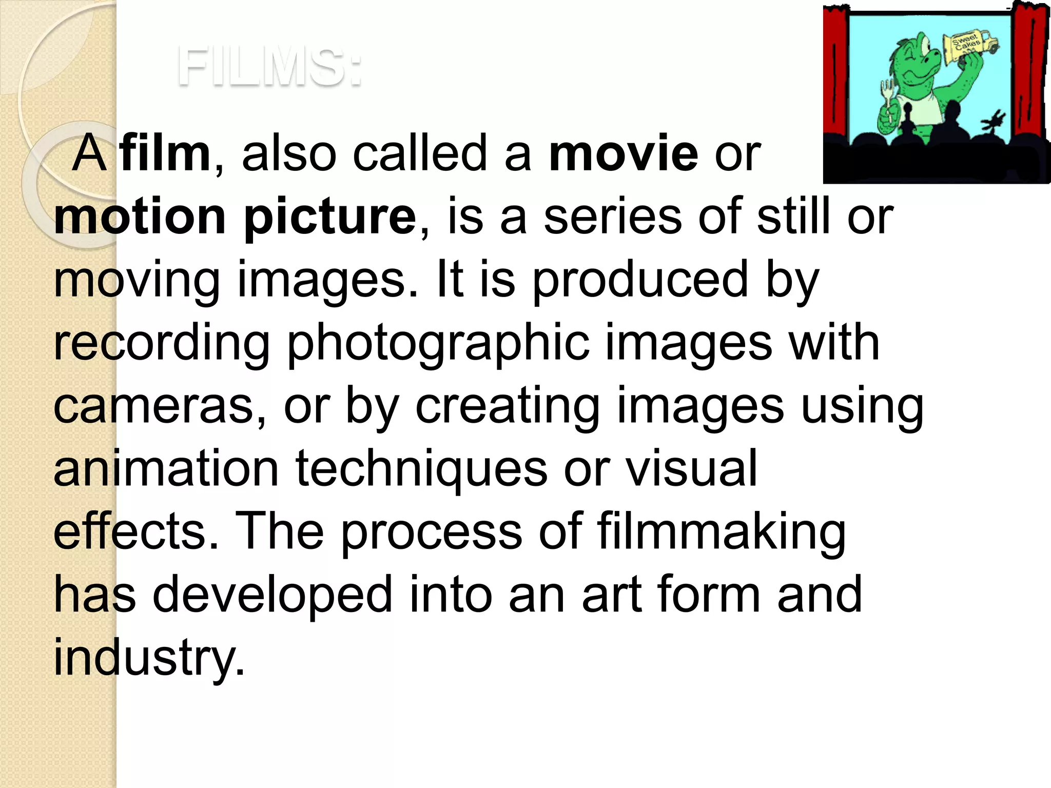 FILMS:
A film, also called a movie or
motion picture, is a series of still or
moving images. It is produced by
recording photographic images with
cameras, or by creating images using
animation techniques or visual
effects. The process of filmmaking
has developed into an art form and
industry.
 
