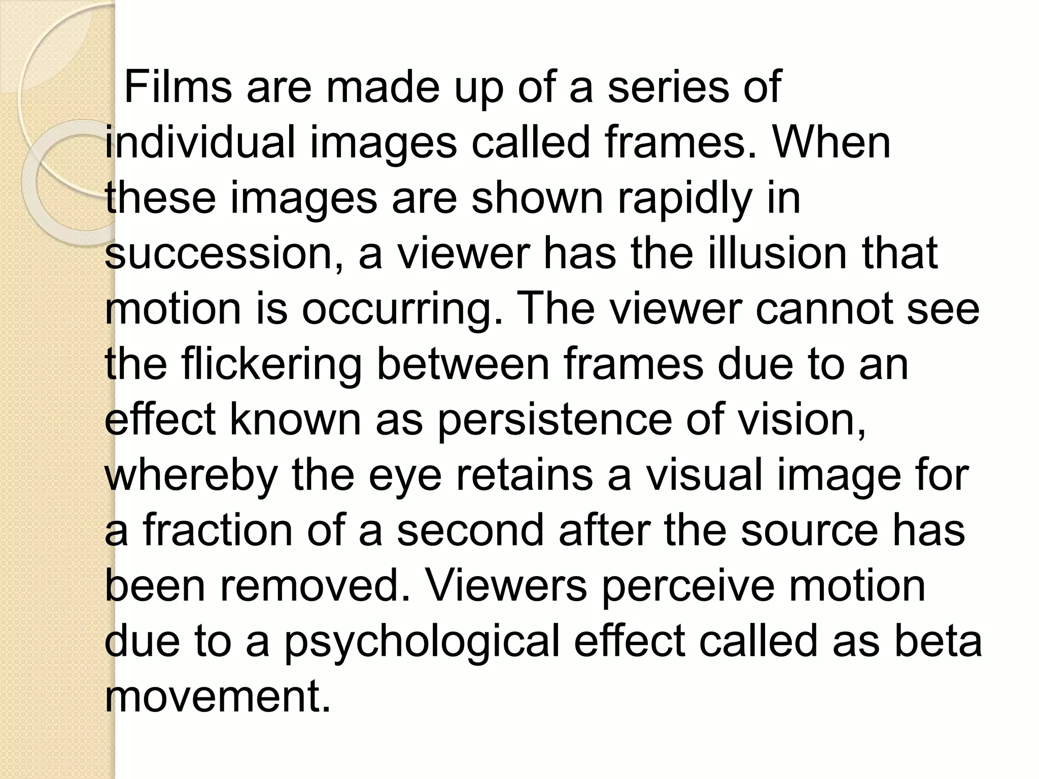 Films are made up of a series of
individual images called frames. When
these images are shown rapidly in
succession, a viewer has the illusion that
motion is occurring. The viewer cannot see
the flickering between frames due to an
effect known as persistence of vision,
whereby the eye retains a visual image for
a fraction of a second after the source has
been removed. Viewers perceive motion
due to a psychological effect called as beta
movement.
 