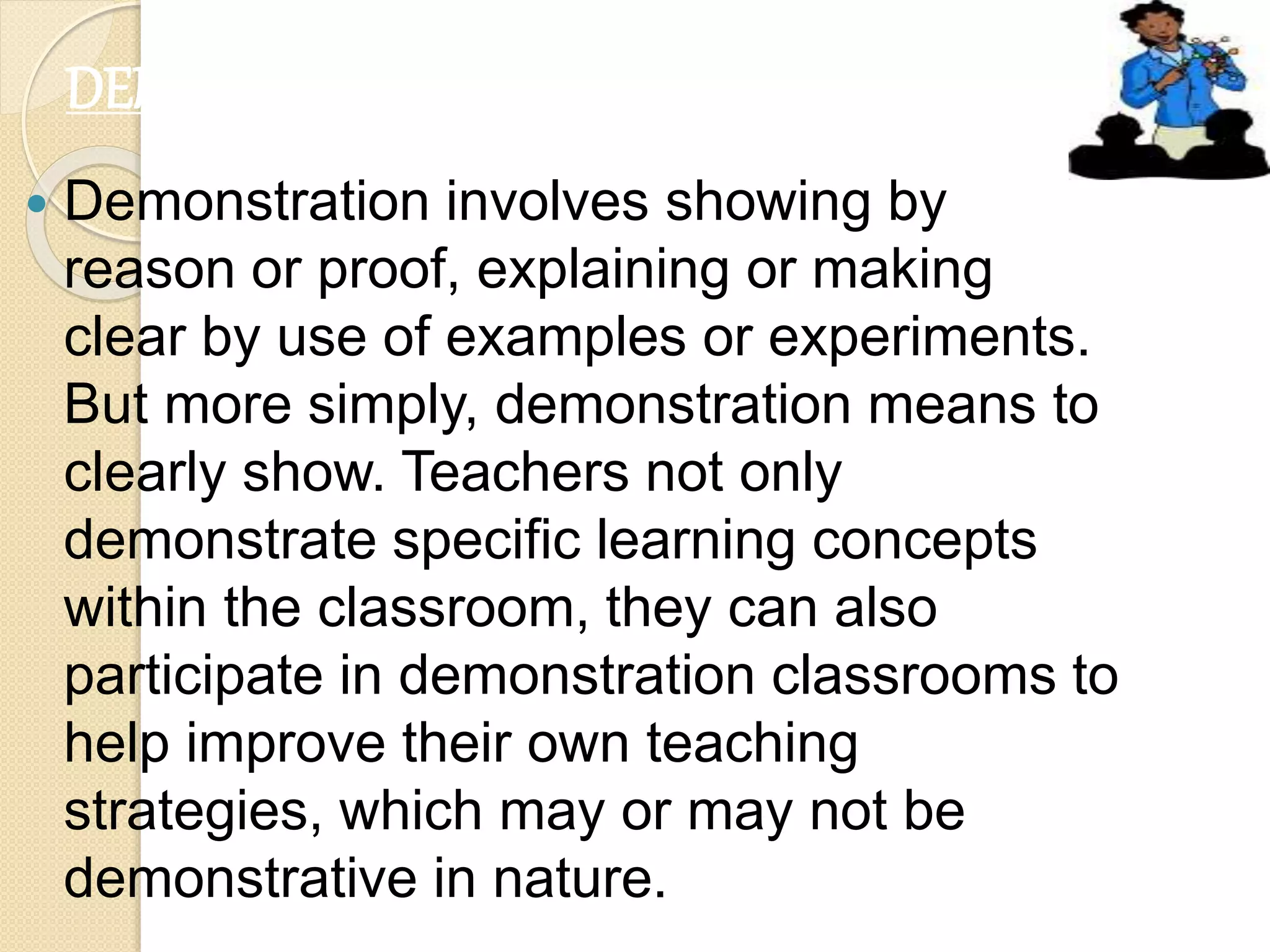  Demonstration involves showing by
reason or proof, explaining or making
clear by use of examples or experiments.
But more simply, demonstration means to
clearly show. Teachers not only
demonstrate specific learning concepts
within the classroom, they can also
participate in demonstration classrooms to
help improve their own teaching
strategies, which may or may not be
demonstrative in nature.
DEMONSTRATIONS
 