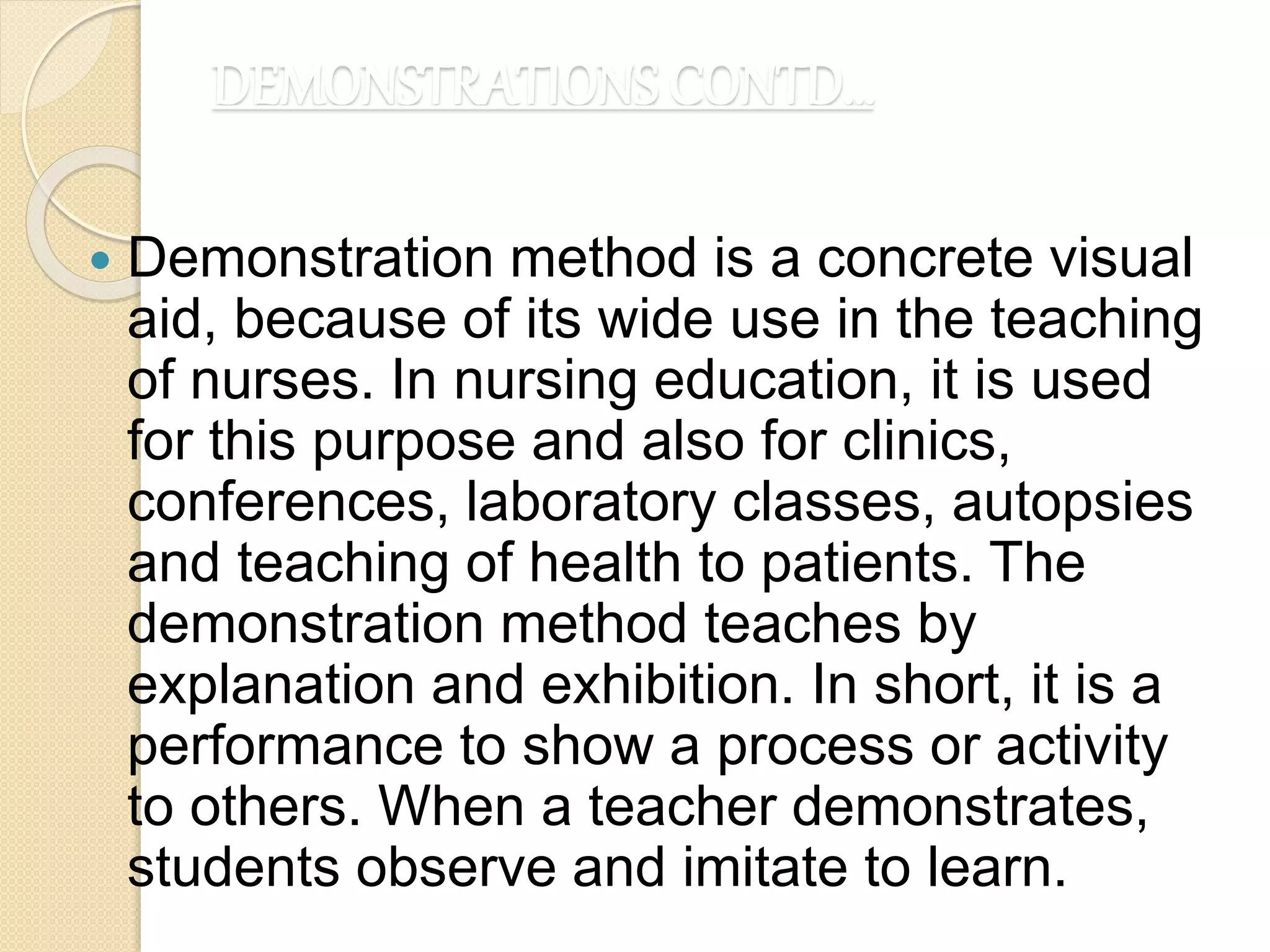 DEMONSTRATIONS CONTD…
 Demonstration method is a concrete visual
aid, because of its wide use in the teaching
of nurses. In nursing education, it is used
for this purpose and also for clinics,
conferences, laboratory classes, autopsies
and teaching of health to patients. The
demonstration method teaches by
explanation and exhibition. In short, it is a
performance to show a process or activity
to others. When a teacher demonstrates,
students observe and imitate to learn.
 