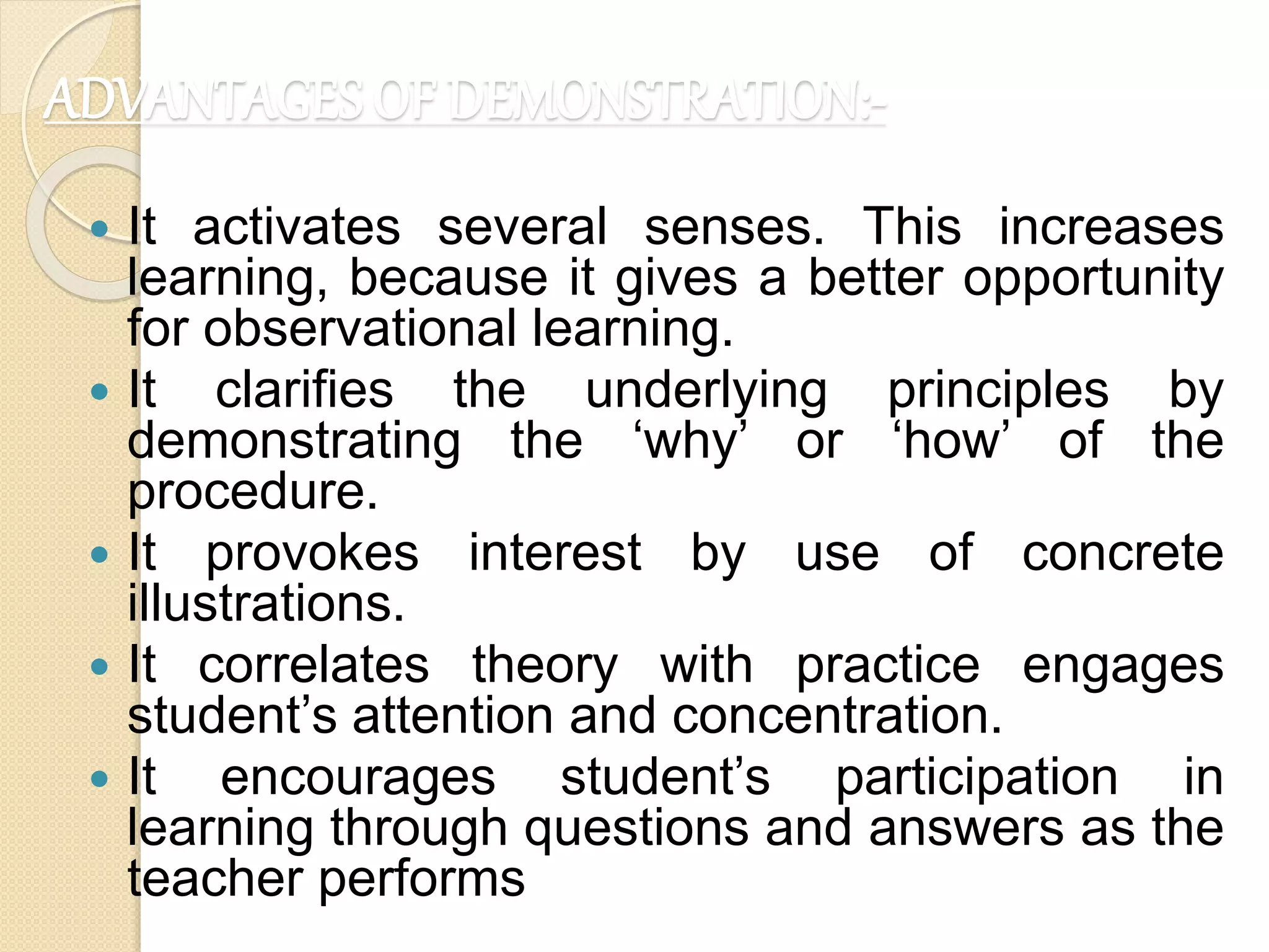 ADVANTAGES OF DEMONSTRATION:-
 It activates several senses. This increases
learning, because it gives a better opportunity
for observational learning.
 It clarifies the underlying principles by
demonstrating the ‘why’ or ‘how’ of the
procedure.
 It provokes interest by use of concrete
illustrations.
 It correlates theory with practice engages
student’s attention and concentration.
 It encourages student’s participation in
learning through questions and answers as the
teacher performs
 