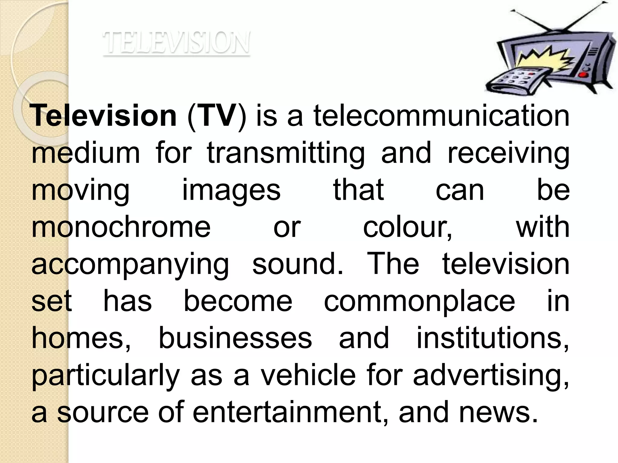 TELEVISION
Television (TV) is a telecommunication
medium for transmitting and receiving
moving images that can be
monochrome or colour, with
accompanying sound. The television
set has become commonplace in
homes, businesses and institutions,
particularly as a vehicle for advertising,
a source of entertainment, and news.
 