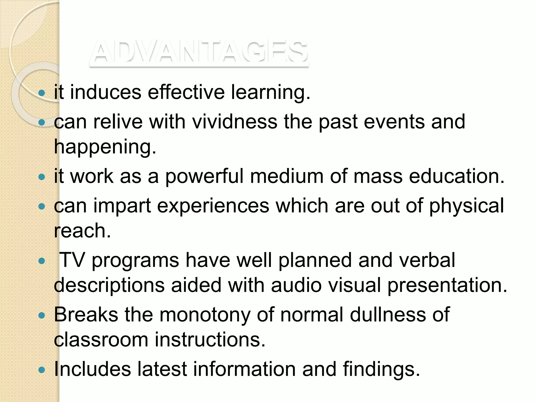 ADVANTAGES
 it induces effective learning.
 can relive with vividness the past events and
happening.
 it work as a powerful medium of mass education.
 can impart experiences which are out of physical
reach.
 TV programs have well planned and verbal
descriptions aided with audio visual presentation.
 Breaks the monotony of normal dullness of
classroom instructions.
 Includes latest information and findings.
 