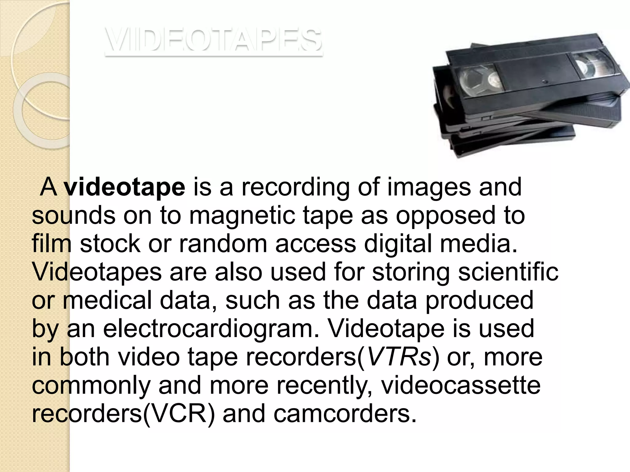 VIDEOTAPES
A videotape is a recording of images and
sounds on to magnetic tape as opposed to
film stock or random access digital media.
Videotapes are also used for storing scientific
or medical data, such as the data produced
by an electrocardiogram. Videotape is used
in both video tape recorders(VTRs) or, more
commonly and more recently, videocassette
recorders(VCR) and camcorders.
 