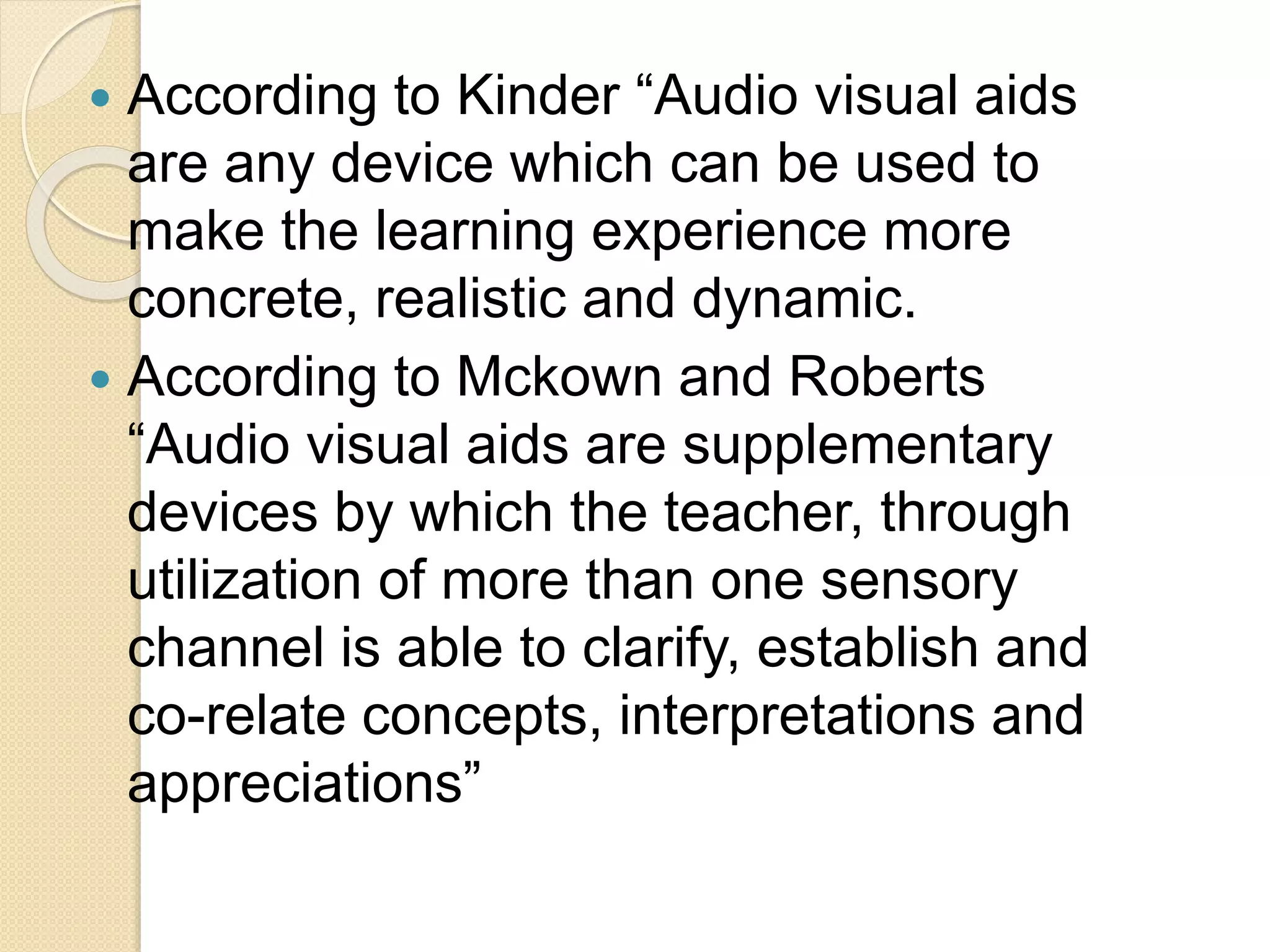  According to Kinder “Audio visual aids
are any device which can be used to
make the learning experience more
concrete, realistic and dynamic.
 According to Mckown and Roberts
“Audio visual aids are supplementary
devices by which the teacher, through
utilization of more than one sensory
channel is able to clarify, establish and
co-relate concepts, interpretations and
appreciations”
 