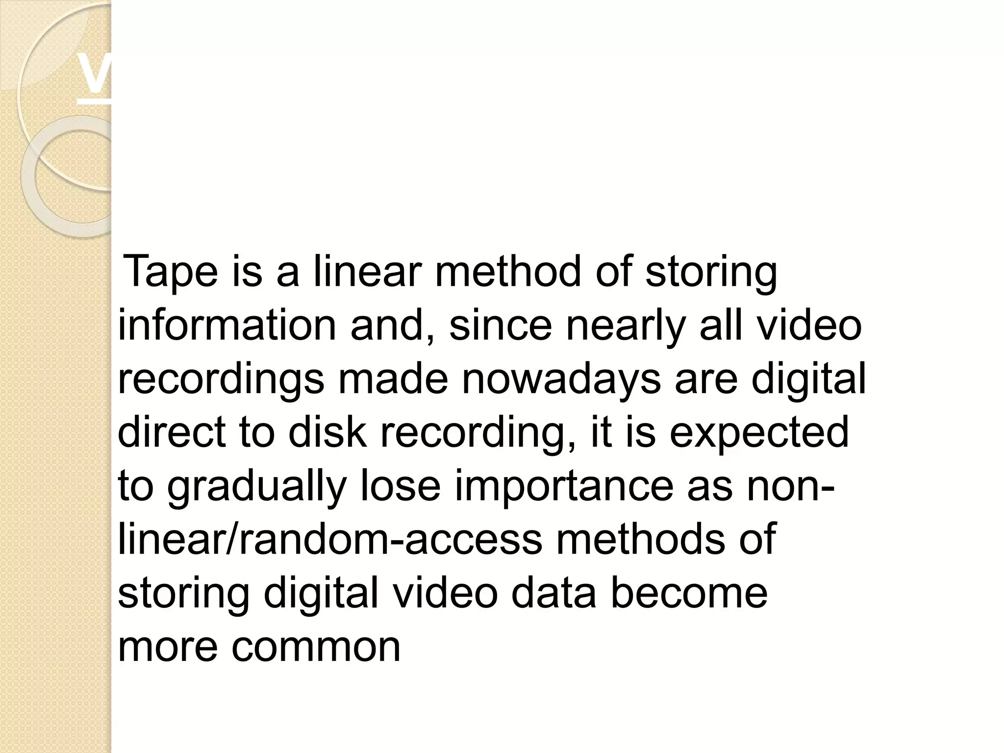 Tape is a linear method of storing
information and, since nearly all video
recordings made nowadays are digital
direct to disk recording, it is expected
to gradually lose importance as non-
linear/random-access methods of
storing digital video data become
more common
VIDEOTAPE CONTD…
 