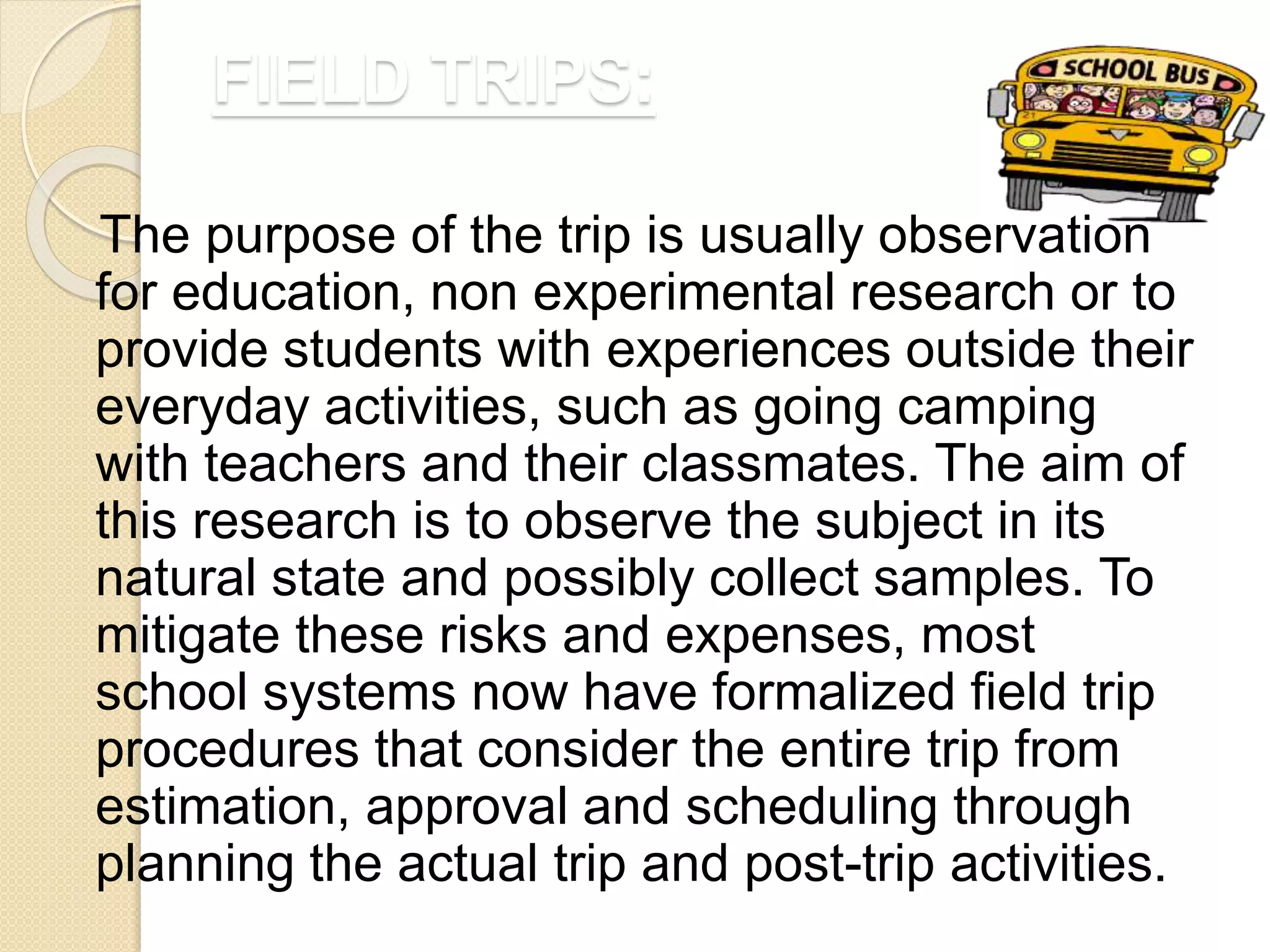 FIELD TRIPS:
The purpose of the trip is usually observation
for education, non experimental research or to
provide students with experiences outside their
everyday activities, such as going camping
with teachers and their classmates. The aim of
this research is to observe the subject in its
natural state and possibly collect samples. To
mitigate these risks and expenses, most
school systems now have formalized field trip
procedures that consider the entire trip from
estimation, approval and scheduling through
planning the actual trip and post-trip activities.
 