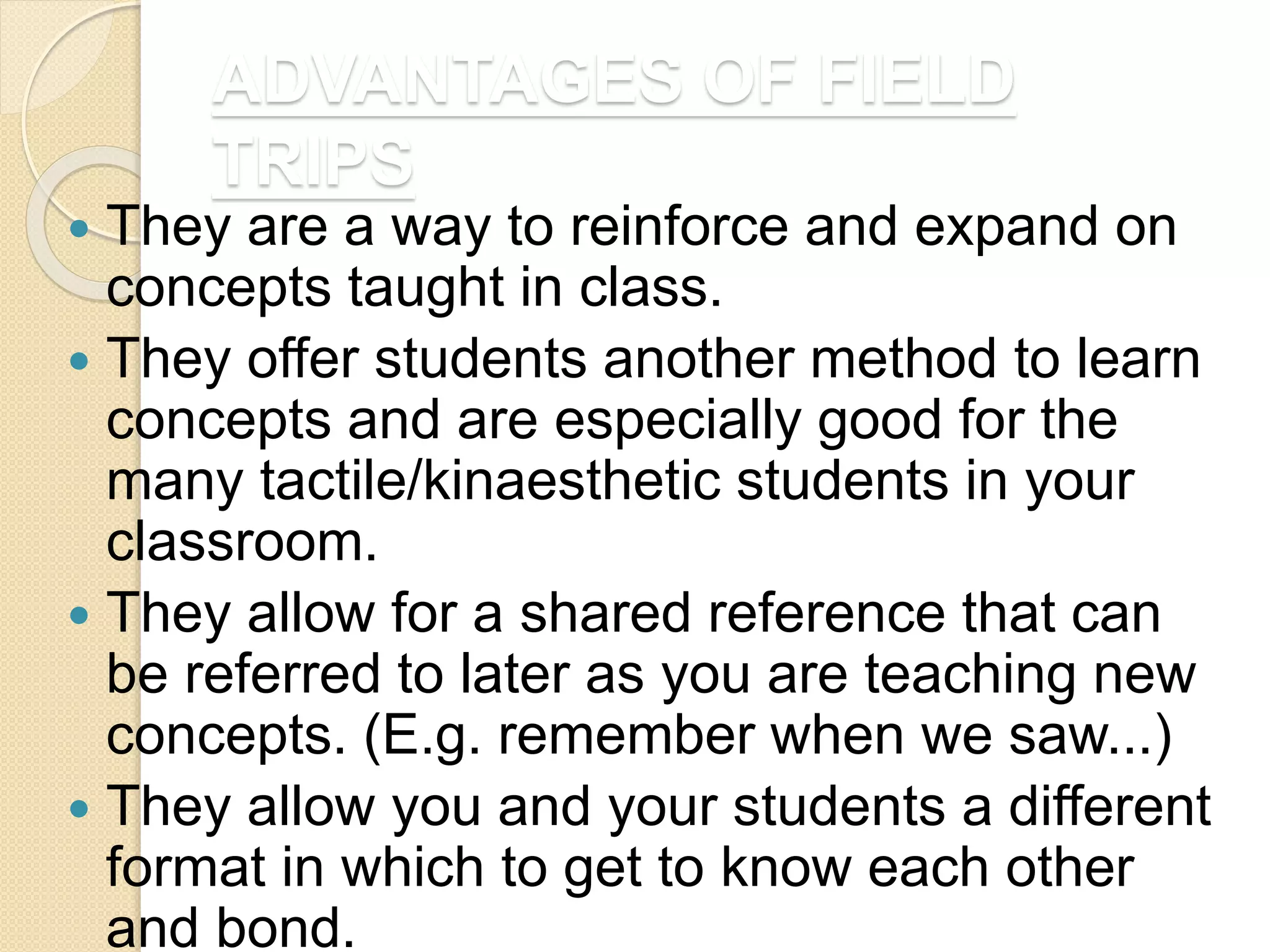 ADVANTAGES OF FIELD
TRIPS
 They are a way to reinforce and expand on
concepts taught in class.
 They offer students another method to learn
concepts and are especially good for the
many tactile/kinaesthetic students in your
classroom.
 They allow for a shared reference that can
be referred to later as you are teaching new
concepts. (E.g. remember when we saw...)
 They allow you and your students a different
format in which to get to know each other
and bond.
 