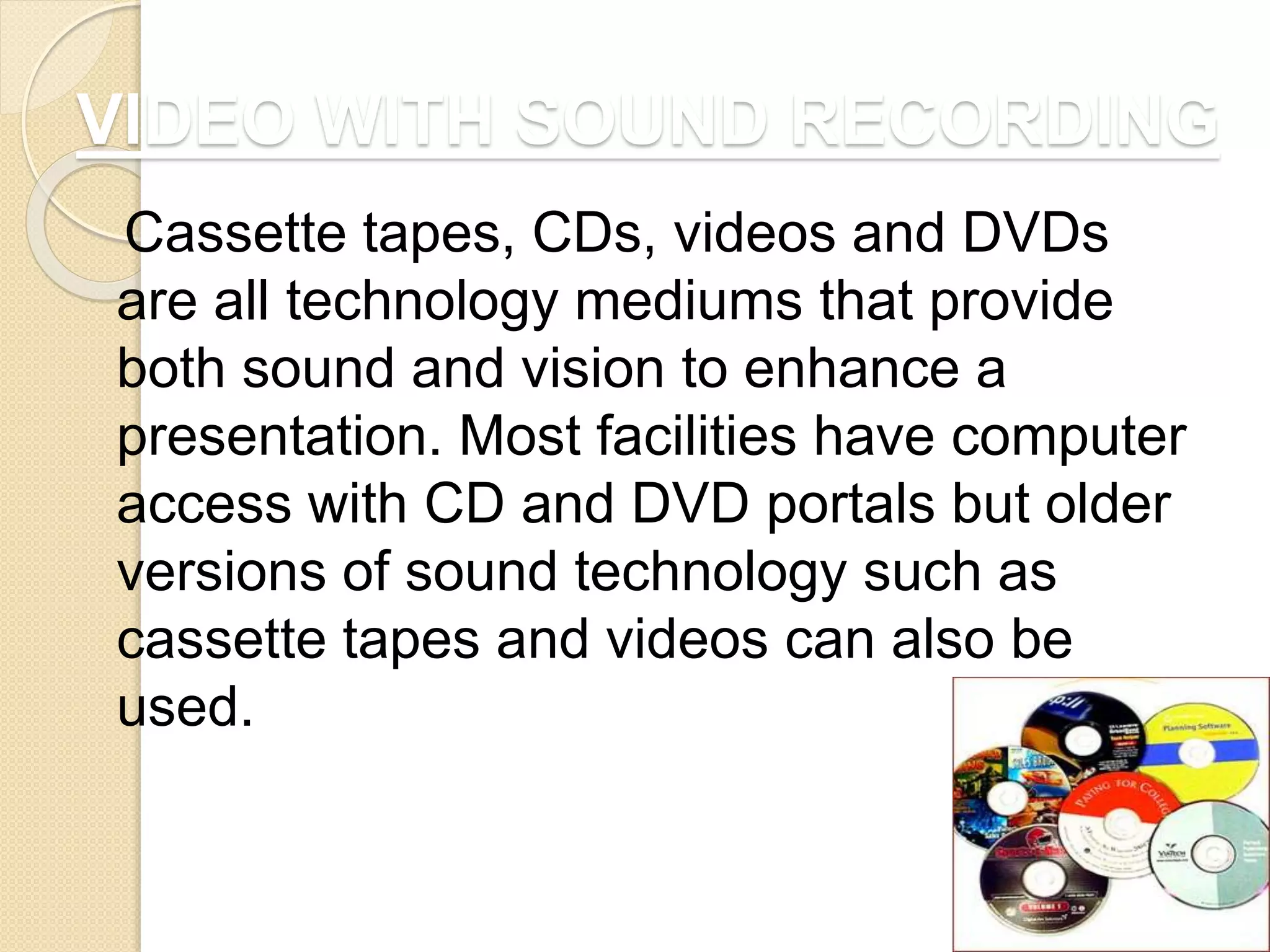 VIDEO WITH SOUND RECORDING
Cassette tapes, CDs, videos and DVDs
are all technology mediums that provide
both sound and vision to enhance a
presentation. Most facilities have computer
access with CD and DVD portals but older
versions of sound technology such as
cassette tapes and videos can also be
used.
 