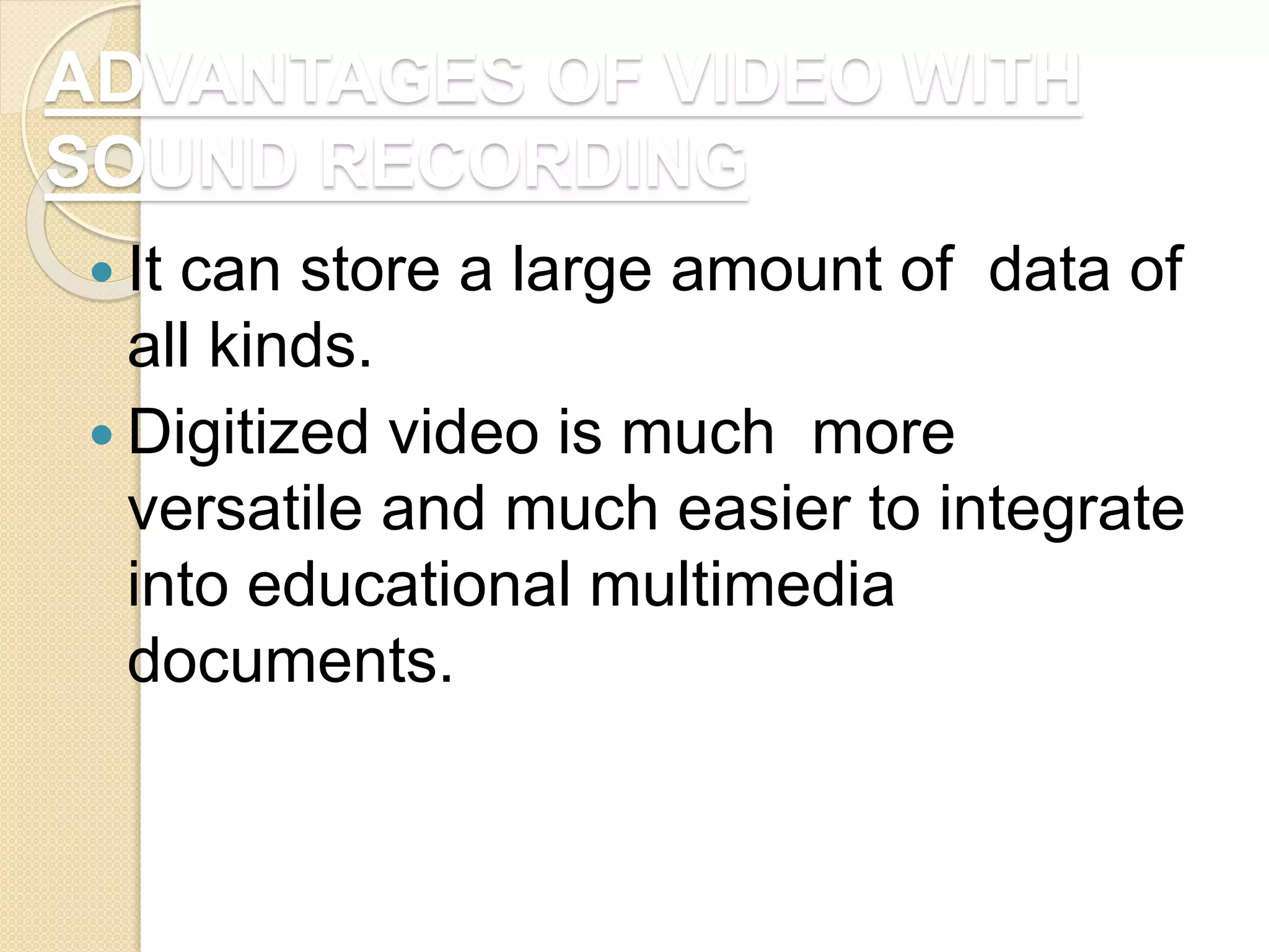 ADVANTAGES OF VIDEO WITH
SOUND RECORDING
 It can store a large amount of data of
all kinds.
 Digitized video is much more
versatile and much easier to integrate
into educational multimedia
documents.
 