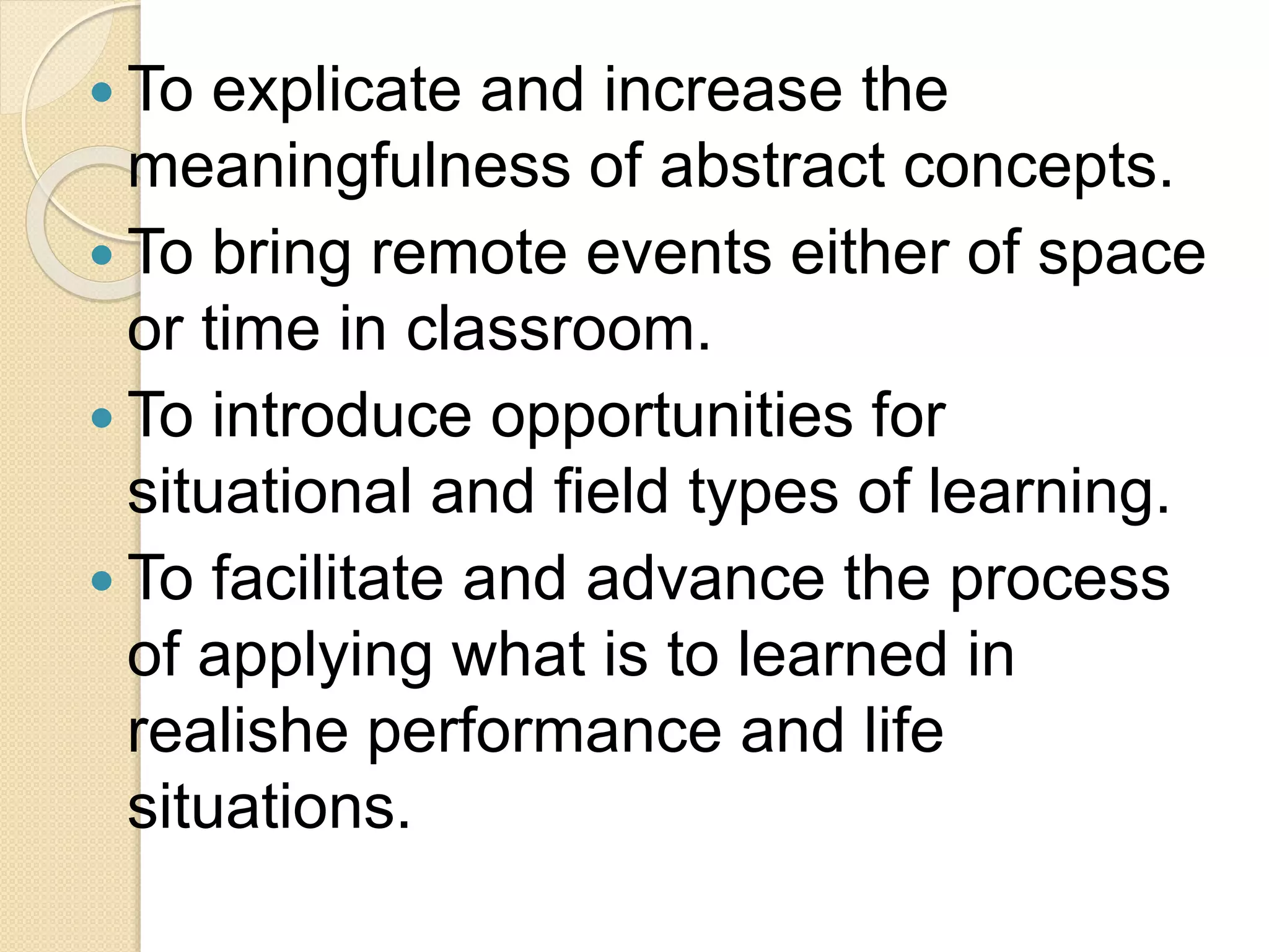  To explicate and increase the
meaningfulness of abstract concepts.
 To bring remote events either of space
or time in classroom.
 To introduce opportunities for
situational and field types of learning.
 To facilitate and advance the process
of applying what is to learned in
realishe performance and life
situations.
 