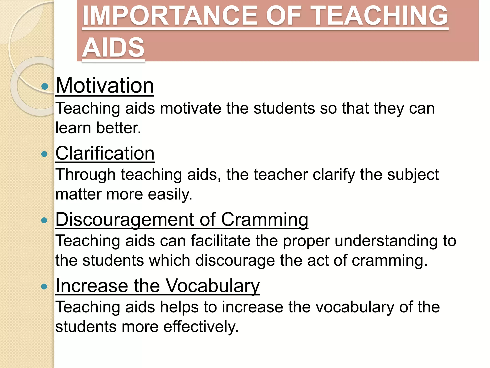 IMPORTANCE OF TEACHING
AIDS
 Motivation
Teaching aids motivate the students so that they can
learn better.
 Clarification
Through teaching aids, the teacher clarify the subject
matter more easily.
 Discouragement of Cramming
Teaching aids can facilitate the proper understanding to
the students which discourage the act of cramming.
 Increase the Vocabulary
Teaching aids helps to increase the vocabulary of the
students more effectively.
 