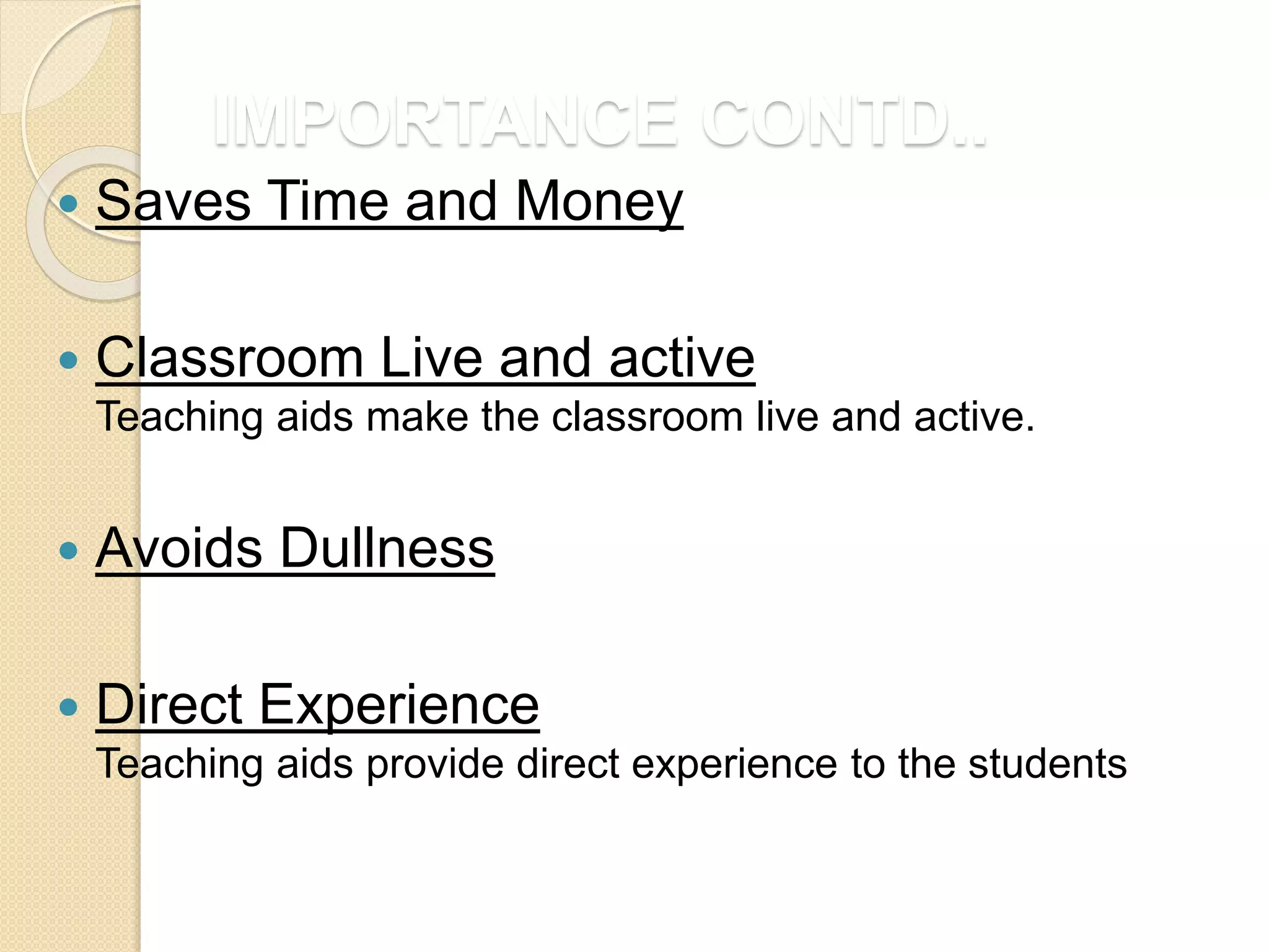 IMPORTANCE CONTD..
 Saves Time and Money
 Classroom Live and active
Teaching aids make the classroom live and active.
 Avoids Dullness
 Direct Experience
Teaching aids provide direct experience to the students
 