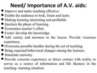 Need/ Importance of A.V. aids:
Improve and make teaching effective.
Enable the audience to look, listen and learn.
Making learning interesting and profitable
Quicken the phase of learning.
Economies teacher’s effort.
Foster/ develop the knowledge.
Add variety and newness to the lesson. Provide vicarious
experience.
Overcome possible hurdles during the act of teaching.
Bring expected behavioral changes among the learners.
Stimulate curiosity.
Provide concrete experience or direct contact with reality or
serves as a source of information and life likeness in the
teaching- learning situation.
 