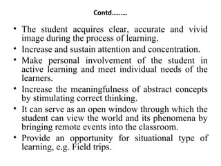 Contd………
• The student acquires clear, accurate and vivid
image during the process of learning.
• Increase and sustain attention and concentration.
• Make personal involvement of the student in
active learning and meet individual needs of the
learners.
• Increase the meaningfulness of abstract concepts
by stimulating correct thinking.
• It can serve as an open window through which the
student can view the world and its phenomena by
bringing remote events into the classroom.
• Provide an opportunity for situational type of
learning, e.g. Field trips.
 