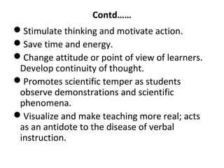 Contd……
Stimulate thinking and motivate action.
Save time and energy.
Change attitude or point of view of learners.
Develop continuity of thought.
Promotes scientific temper as students
observe demonstrations and scientific
phenomena.
Visualize and make teaching more real; acts
as an antidote to the disease of verbal
instruction.
 