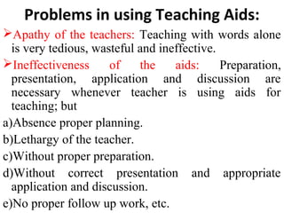 Problems in using Teaching Aids:
Apathy of the teachers: Teaching with words alone
is very tedious, wasteful and ineffective.
Ineffectiveness of the aids: Preparation,
presentation, application and discussion are
necessary whenever teacher is using aids for
teaching; but
a)Absence proper planning.
b)Lethargy of the teacher.
c)Without proper preparation.
d)Without correct presentation and appropriate
application and discussion.
e)No proper follow up work, etc.
 