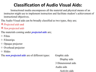 Classification of Audio Visual Aids:
Instructional media encompasses all the material and physical means of an
instructor might use to implement instruction and facilitate student’s achievement of
instructional objectives.
The Audio Visual aids can be broadly classified as two types, they are;
 Projected aids and
 Non projected aids
The materials coming under projected aids are;
o Films
o Filmstrips
o Opaque projector
o Overhead projector
o Slides
The non projected aids are of different types: Graphic aids
Display aids
3 Dimensional aids
Audio aids
Activity aids
 