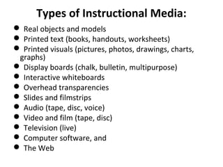 Types of Instructional Media:
 Real objects and models
 Printed text (books, handouts, worksheets)
 Printed visuals (pictures, photos, drawings, charts,
graphs)
 Display boards (chalk, bulletin, multipurpose)
 Interactive whiteboards
 Overhead transparencies
 Slides and filmstrips
 Audio (tape, disc, voice)
 Video and film (tape, disc)
 Television (live)
 Computer software, and
 The Web
 