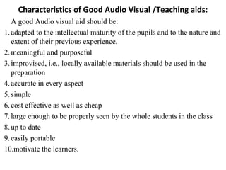 Characteristics of Good Audio Visual /Teaching aids:
A good Audio visual aid should be:
1.adapted to the intellectual maturity of the pupils and to the nature and
extent of their previous experience.
2.meaningful and purposeful
3.improvised, i.e., locally available materials should be used in the
preparation
4.accurate in every aspect
5.simple
6.cost effective as well as cheap
7.large enough to be properly seen by the whole students in the class
8.up to date
9.easily portable
10.motivate the learners.
 