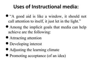 Uses of Instructional media:
“A good aid is like a window, it should not
call attention to itself, it just let in the light.”
Among the implicit goals that media can help
achieve are the following:
Attracting attention
Developing interest
Adjusting the learning climate
Promoting acceptance (of an idea)
 