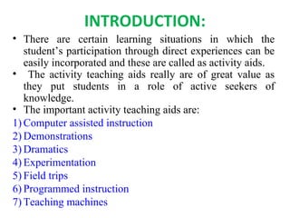 INTRODUCTION:
• There are certain learning situations in which the
student’s participation through direct experiences can be
easily incorporated and these are called as activity aids.
• The activity teaching aids really are of great value as
they put students in a role of active seekers of
knowledge.
• The important activity teaching aids are:
1) Computer assisted instruction
2) Demonstrations
3) Dramatics
4) Experimentation
5) Field trips
6) Programmed instruction
7) Teaching machines
 