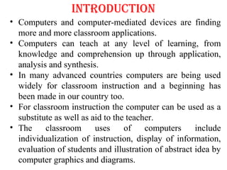 INTRODUCTION
• Computers and computer-mediated devices are finding
more and more classroom applications.
• Computers can teach at any level of learning, from
knowledge and comprehension up through application,
analysis and synthesis.
• In many advanced countries computers are being used
widely for classroom instruction and a beginning has
been made in our country too.
• For classroom instruction the computer can be used as a
substitute as well as aid to the teacher.
• The classroom uses of computers include
individualization of instruction, display of information,
evaluation of students and illustration of abstract idea by
computer graphics and diagrams.
 