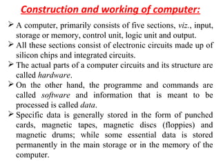 Construction and working of computer:
 A computer, primarily consists of five sections, viz., input,
storage or memory, control unit, logic unit and output.
 All these sections consist of electronic circuits made up of
silicon chips and integrated circuits.
 The actual parts of a computer circuits and its structure are
called hardware.
 On the other hand, the programme and commands are
called software and information that is meant to be
processed is called data.
 Specific data is generally stored in the form of punched
cards, magnetic tapes, magnetic discs (floppies) and
magnetic drums; while some essential data is stored
permanently in the main storage or in the memory of the
computer.
 