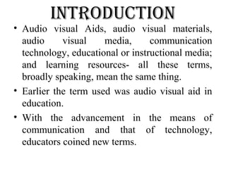 introduction
• Audio visual Aids, audio visual materials,
audio visual media, communication
technology, educational or instructional media;
and learning resources- all these terms,
broadly speaking, mean the same thing.
• Earlier the term used was audio visual aid in
education.
• With the advancement in the means of
communication and that of technology,
educators coined new terms.
 