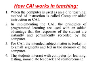 How CAI works in teaching:
1. When the computer is used as an aid to teaching,
method of instruction is called Computer aided
instruction or CAI.
2. In implementing the CAI, the principles of
programmed learning are used with an added
advantage that the responses of the student are
instantly and permanently recorded by the
computer.
3. For CAI, the intended subject matter is broken in
to small segments and fed in the memory of the
computer.
4. The students interact with computer for learning,
testing, immediate feedback and reinforcement.
 