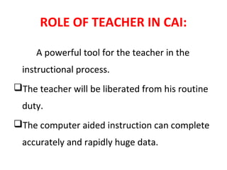 ROLE OF TEACHER IN CAI:
A powerful tool for the teacher in the
instructional process.
The teacher will be liberated from his routine
duty.
The computer aided instruction can complete
accurately and rapidly huge data.
 