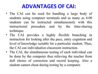 ADVANTAGES OF CAI:
• The CAI can be used for handling a large body of
students using computer terminals and as many as 4.00
students can be instructed simultaneously with this
instructional procedure and by the time-sharing
technique.
• The CAI provides a highly flexible branching in
instruction for looking after the pace, entry cognition and
level of knowledge suitable for a particular student. Thus,
the CAI can individualize classroom instruction.
• The CAI, the simultaneous testing of each individual can
be done by the computer thus relieving the teacher from
dull chores of correction and record keeping. Also a
student cannot cheat during testing by a computer.
 