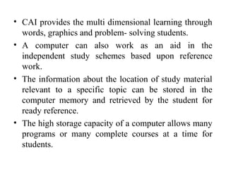 • CAI provides the multi dimensional learning through
words, graphics and problem- solving students.
• A computer can also work as an aid in the
independent study schemes based upon reference
work.
• The information about the location of study material
relevant to a specific topic can be stored in the
computer memory and retrieved by the student for
ready reference.
• The high storage capacity of a computer allows many
programs or many complete courses at a time for
students.
 