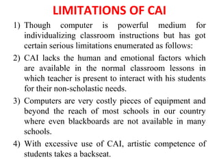 LIMITATIONS OF CAI
1) Though computer is powerful medium for
individualizing classroom instructions but has got
certain serious limitations enumerated as follows:
2) CAI lacks the human and emotional factors which
are available in the normal classroom lessons in
which teacher is present to interact with his students
for their non-scholastic needs.
3) Computers are very costly pieces of equipment and
beyond the reach of most schools in our country
where even blackboards are not available in many
schools.
4) With excessive use of CAI, artistic competence of
students takes a backseat.
 