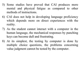 5) Some studies have proved that CAI produces more
mental and physical fatigue as compared to other
methods of instructions.
6) CAI does not help in developing language proficiency
which depends more on direct experiences with the
reality.
7) As the student cannot interact with a computer in the
human language, the mechanical responses by punching
keys can become dull and frustrating.
8) At its simplest, the testing by computer is done by
multiple choice questions, the problems concerning
value judgment cannot be tested by the computer.
 