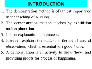INTRODUCTION
1. The demonstration method is of utmost importance
in the teaching of Nursing.
2. The demonstration method teaches by exhibition
and explanation.
3. It is an explanation of a process.
4. It trains, explains the student in the art of careful
observation, which is essential to a good Nurse.
5. A demonstration is an activity to show ‘how’ and
providing proofs for process or happening.
 