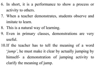 6. In short, it is a performance to show a process or
activity to others.
7. When a teacher demonstrates, students observe and
imitate to learn.
8. This is a natural way of learning.
9. Even in primary classes, demonstrations are very
useful.
10.If the teacher has to tell the meaning of a word
‘jump’, he must make it clear by actually jumping by
himself- a demonstration of jumping activity to
clarify the meaning of jump.
 