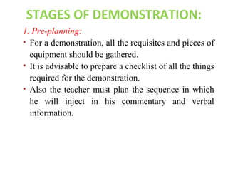 STAGES OF DEMONSTRATION:
1. Pre-planning:
• For a demonstration, all the requisites and pieces of
equipment should be gathered.
• It is advisable to prepare a checklist of all the things
required for the demonstration.
• Also the teacher must plan the sequence in which
he will inject in his commentary and verbal
information.
 
