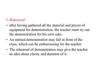 2. Rehearsal:
– after having gathered all the material and pieces of
equipment for demonstration, the teacher must try out
the demonstration for his own sake.
– An untried demonstration may fail in front of the
class, which can be embarrassing for the teacher.
– The rehearsal of demonstration may give the teacher
an idea about clarity and duration of it.
 
