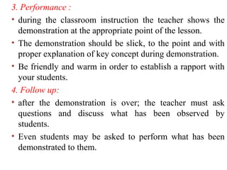 3. Performance :
• during the classroom instruction the teacher shows the
demonstration at the appropriate point of the lesson.
• The demonstration should be slick, to the point and with
proper explanation of key concept during demonstration.
• Be friendly and warm in order to establish a rapport with
your students.
4. Follow up:
• after the demonstration is over; the teacher must ask
questions and discuss what has been observed by
students.
• Even students may be asked to perform what has been
demonstrated to them.
 